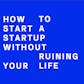 How To Start A Startup Without Ruining Your Life